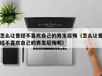 怎么让曾经不喜欢自己的男生后悔（怎么让曾经不喜欢自己的男生后悔呢）