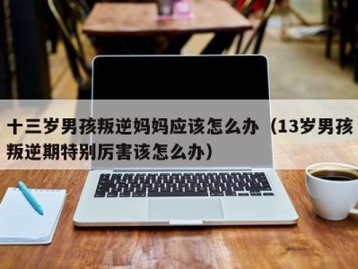 十三岁男孩叛逆妈妈应该怎么办（13岁男孩叛逆期特别厉害该怎么办）