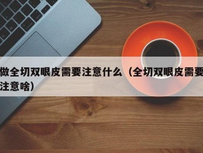 做全切双眼皮需要注意什么（全切双眼皮需要注意啥）