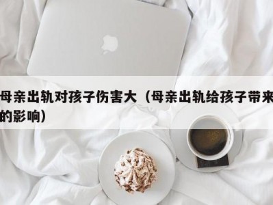 母亲出轨对孩子伤害大（母亲出轨给孩子带来的影响）