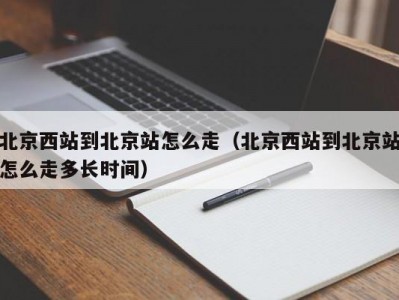 北京西站到北京站怎么走（北京西站到北京站怎么走多长时间）