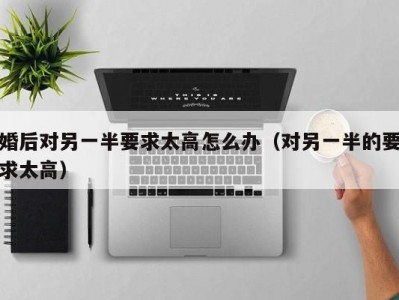 婚后对另一半要求太高怎么办（对另一半的要求太高）