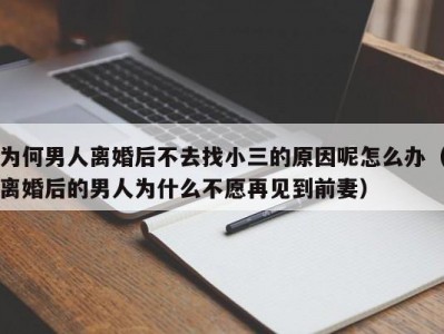 为何男人离婚后不去找小三的原因呢怎么办（离婚后的男人为什么不愿再见到前妻）