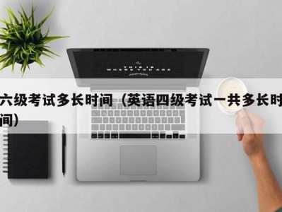 六级考试多长时间（英语四级考试一共多长时间）
