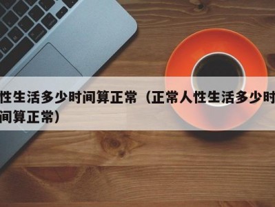 性生活多少时间算正常（正常人性生活多少时间算正常）