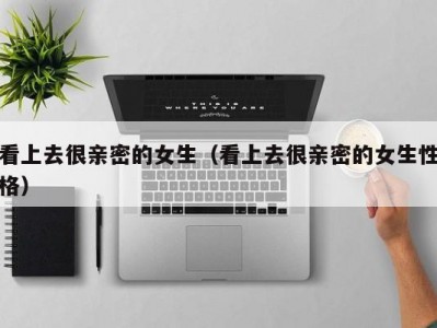 看上去很亲密的女生（看上去很亲密的女生性格）
