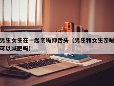 男生女生在一起亲嘴伸舌头（男生和女生亲嘴可以减肥吗）