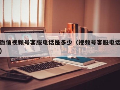 微信视频号客服电话是多少（视频号客服电话）