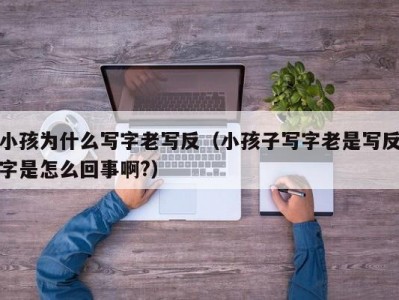 小孩为什么写字老写反（小孩子写字老是写反字是怎么回事啊?）