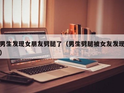 男生发现女朋友劈腿了（男生劈腿被女友发现）