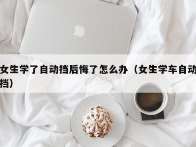 女生学了自动挡后悔了怎么办（女生学车自动挡）