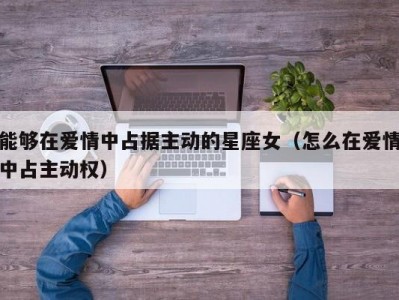 能够在爱情中占据主动的星座女（怎么在爱情中占主动权）