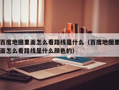 百度地图里面怎么看路线是什么（百度地图里面怎么看路线是什么颜色的）