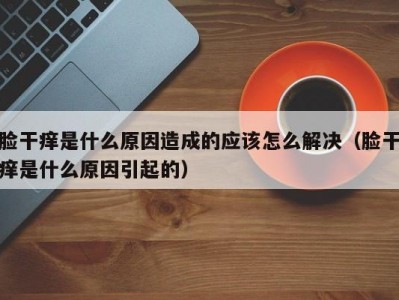 脸干痒是什么原因造成的应该怎么解决（脸干痒是什么原因引起的）