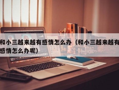 和小三越来越有感情怎么办（和小三越来越有感情怎么办呢）