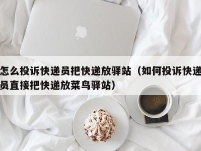 怎么投诉快递员把快递放驿站（如何投诉快递员直接把快递放菜鸟驿站）
