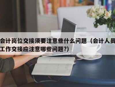 会计岗位交接须要注意些什么问题（会计人员工作交接应注意哪些问题?）
