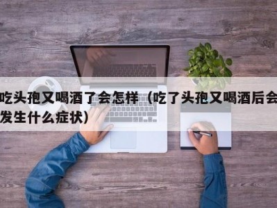 吃头孢又喝酒了会怎样（吃了头孢又喝酒后会发生什么症状）