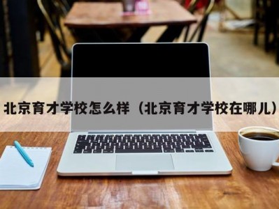 北京育才学校怎么样（北京育才学校在哪儿）