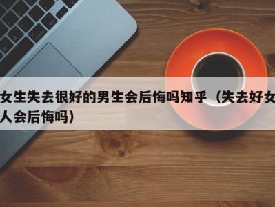 女生失去很好的男生会后悔吗知乎（失去好女人会后悔吗）