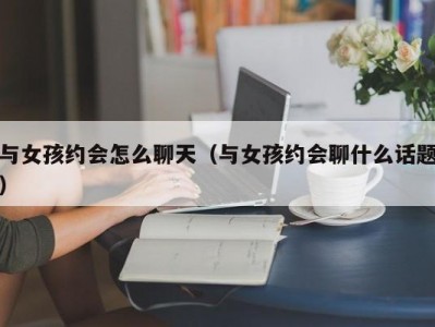 与女孩约会怎么聊天（与女孩约会聊什么话题）