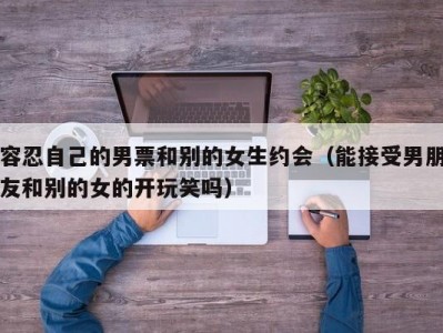 容忍自己的男票和别的女生约会（能接受男朋友和别的女的开玩笑吗）