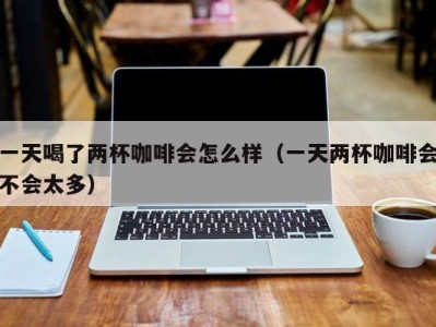 一天喝了两杯咖啡会怎么样（一天两杯咖啡会不会太多）