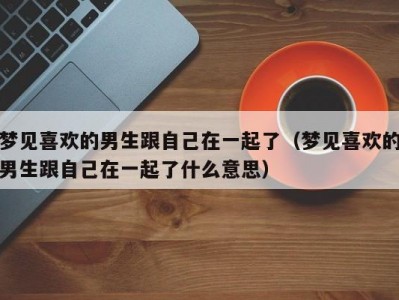 梦见喜欢的男生跟自己在一起了（梦见喜欢的男生跟自己在一起了什么意思）