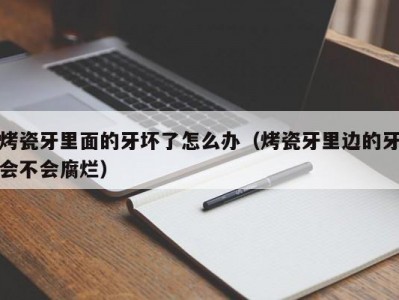 烤瓷牙里面的牙坏了怎么办（烤瓷牙里边的牙会不会腐烂）