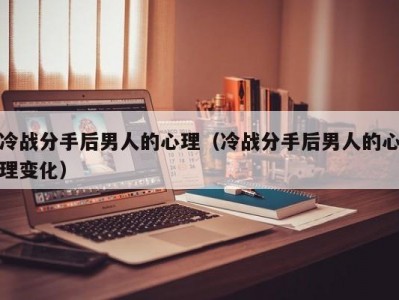 冷战分手后男人的心理（冷战分手后男人的心理变化）