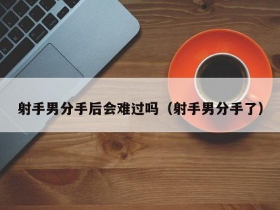 射手男分手后会难过吗（射手男分手了）