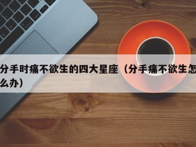 分手时痛不欲生的四大星座（分手痛不欲生怎么办）