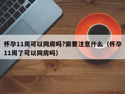 怀孕11周可以同房吗?需要注意什么（怀孕11周了可以同房吗）