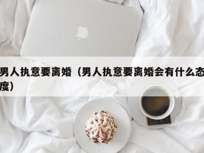 男人执意要离婚（男人执意要离婚会有什么态度）
