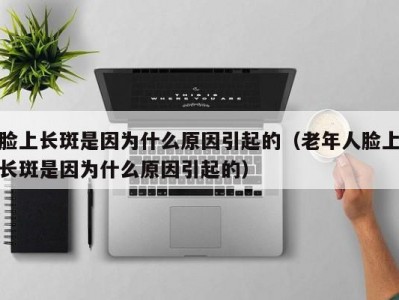 脸上长斑是因为什么原因引起的（老年人脸上长斑是因为什么原因引起的）