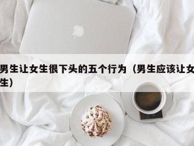 男生让女生很下头的五个行为（男生应该让女生）