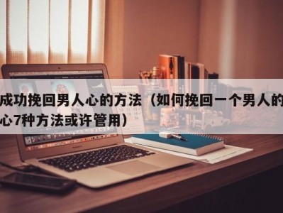 成功挽回男人心的方法（如何挽回一个男人的心7种方法或许管用）