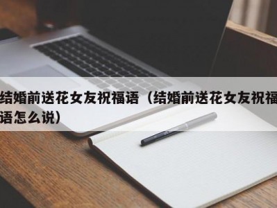 结婚前送花女友祝福语（结婚前送花女友祝福语怎么说）