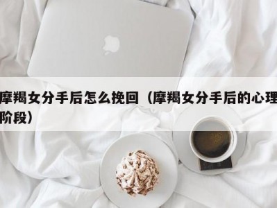 摩羯女分手后怎么挽回（摩羯女分手后的心理阶段）