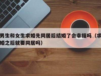 男生和女生求婚先同居后结婚了会幸福吗（求婚之后就要同居吗）