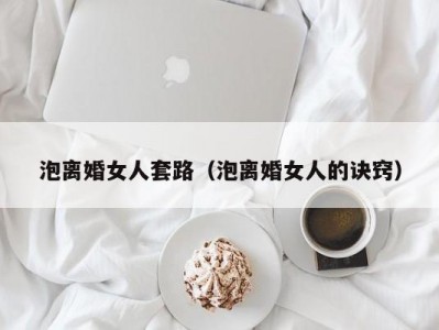 泡离婚女人套路（泡离婚女人的诀窍）