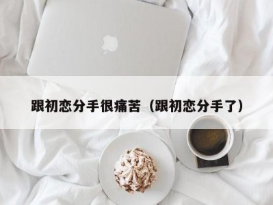 跟初恋分手很痛苦（跟初恋分手了）