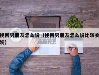 挽回男朋友怎么说（挽回男朋友怎么说比较委婉）