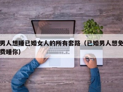 男人想睡已婚女人的所有套路（已婚男人想免费睡你）