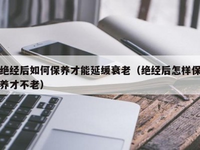 绝经后如何保养才能延缓衰老（绝经后怎样保养才不老）