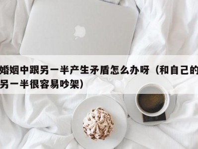 婚姻中跟另一半产生矛盾怎么办呀（和自己的另一半很容易吵架）