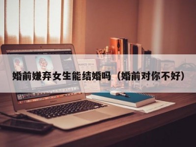 婚前嫌弃女生能结婚吗（婚前对你不好）