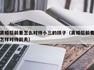 离婚后前妻怎么对待小三的孩子（离婚后前妻怎样对待前夫）