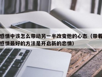 感情中该怎么带动另一半改变他的心态（带着感情最好的方法是开启新的恋情）