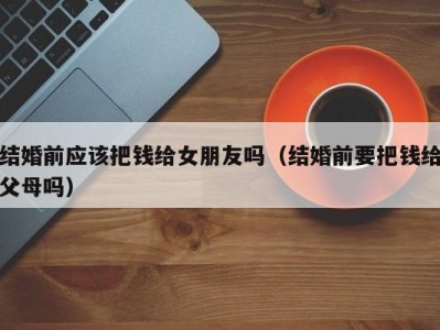 结婚前应该把钱给女朋友吗（结婚前要把钱给父母吗）